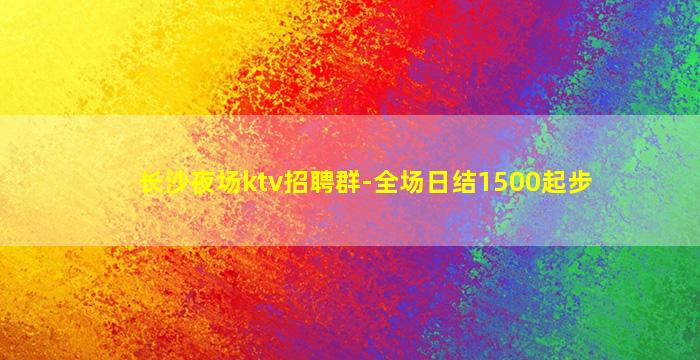 长沙夜场ktv招聘群-全场日结1500起步